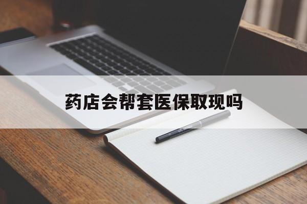 天津最新药店会帮套医保取现吗方法分析(最方便真实的天津药店会帮你套现医保卡吗方法)