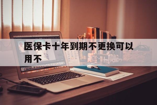 天津最新医保卡十年到期不更换可以用不方法分析(最方便真实的天津医保卡过期了在哪里换方法)